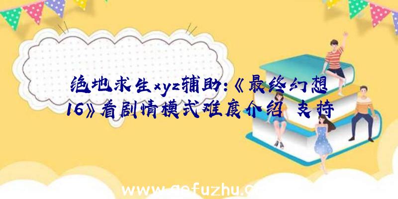 绝地求生xyz辅助：《最终幻想16》看剧情模式难度介绍